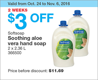 Valid from Oct. 24 to Nov. 6, 2016. 2 WEEKS. $3 OFF Softsoap Soothing aloe vera hand soap. 2 x 2.36 L. 366500. Price before discount: $11.69.