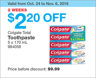 Valid from Oct. 24 to Nov. 6, 2016. 2 WEEKS. $2.20 OFF Colgate Total Toothpaste. 5 x 170 mL. 984058. Price before discount: $9.99.